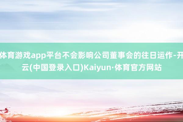 体育游戏app平台不会影响公司董事会的往日运作-开云(中国登录入口)Kaiyun·体育官方网站