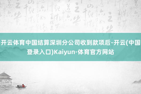 开云体育中国结算深圳分公司收到款项后-开云(中国登录入口)Kaiyun·体育官方网站