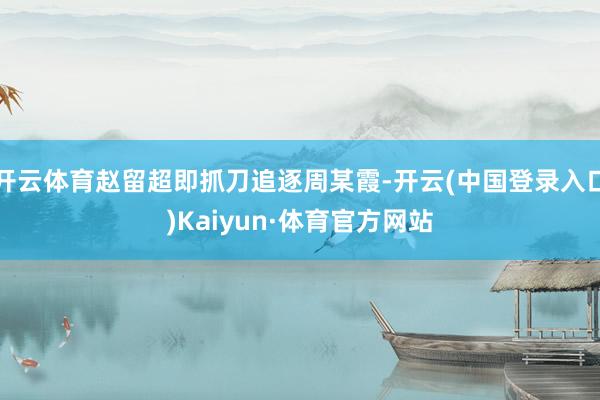 开云体育赵留超即抓刀追逐周某霞-开云(中国登录入口)Kaiyun·体育官方网站