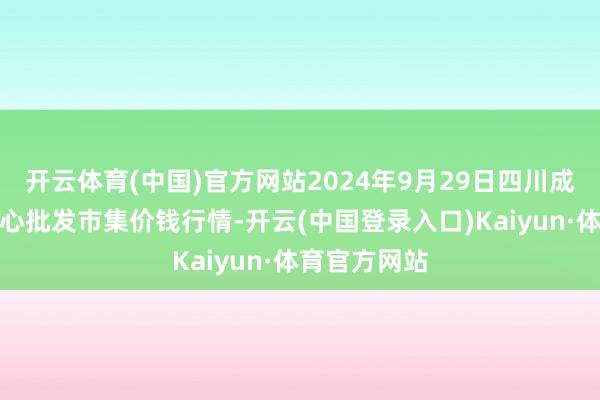 开云体育(中国)官方网站2024年9月29日四川成皆农居品中心批发市集价钱行情-开云(中国登录入口)Kaiyun·体育官方网站