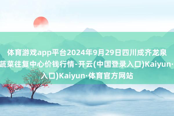 体育游戏app平台2024年9月29日四川成齐龙泉聚和(海外)果蔬菜往复中心价钱行情-开云(中国登录入口)Kaiyun·体育官方网站