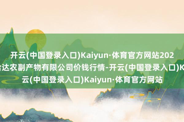 开云(中国登录入口)Kaiyun·体育官方网站2024年9月29日哈尔滨哈达农副产物有限公司价钱行情-开云(中国登录入口)Kaiyun·体育官方网站