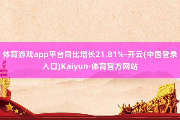 体育游戏app平台同比增长21.81%-开云(中国登录入口)Kaiyun·体育官方网站