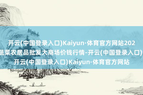 开云(中国登录入口)Kaiyun·体育官方网站2024年10月6日江西乐平蔬菜农居品批发大商场价钱行情-开云(中国登录入口)Kaiyun·体育官方网站