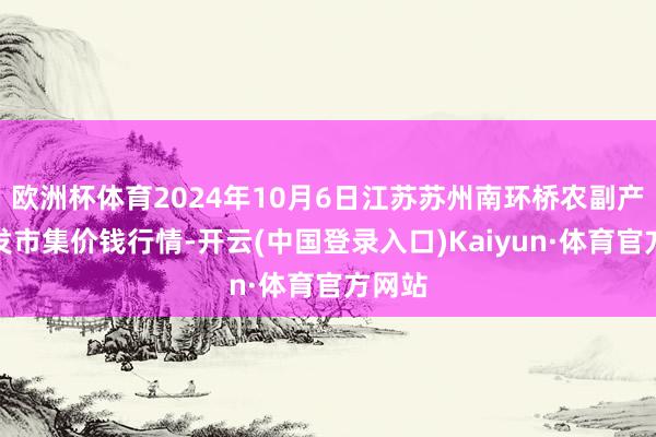 欧洲杯体育2024年10月6日江苏苏州南环桥农副产物批发市集价钱行情-开云(中国登录入口)Kaiyun·体育官方网站