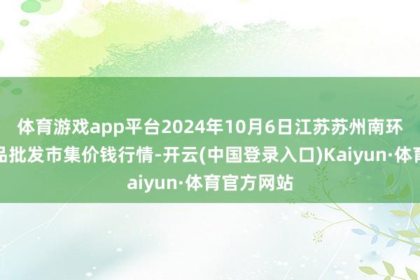 体育游戏app平台2024年10月6日江苏苏州南环桥农副居品批发市集价钱行情-开云(中国登录入口)Kaiyun·体育官方网站