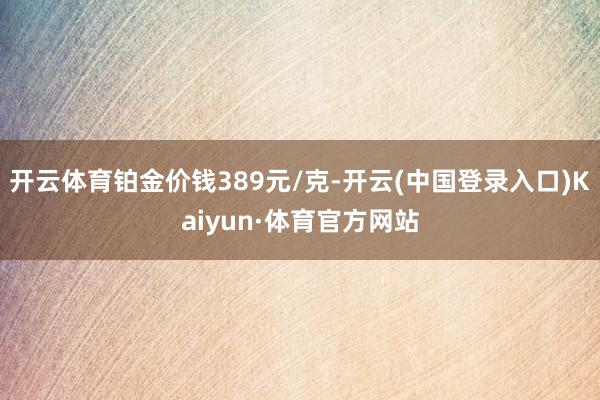 开云体育铂金价钱389元/克-开云(中国登录入口)Kaiyun·体育官方网站