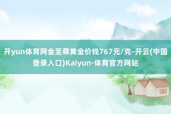 开yun体育网金至尊黄金价钱767元/克-开云(中国登录入口)Kaiyun·体育官方网站