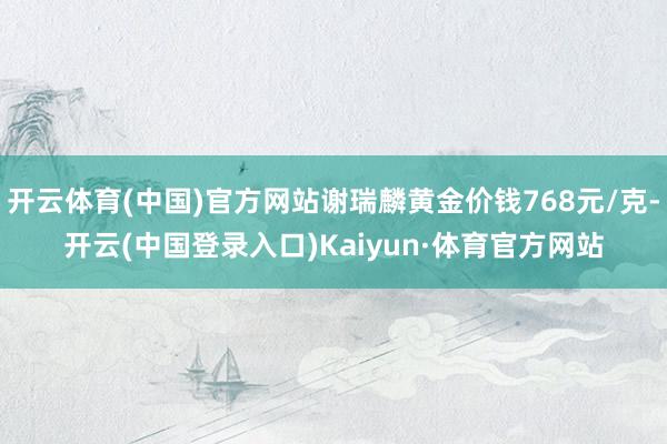 开云体育(中国)官方网站谢瑞麟黄金价钱768元/克-开云(中国登录入口)Kaiyun·体育官方网站