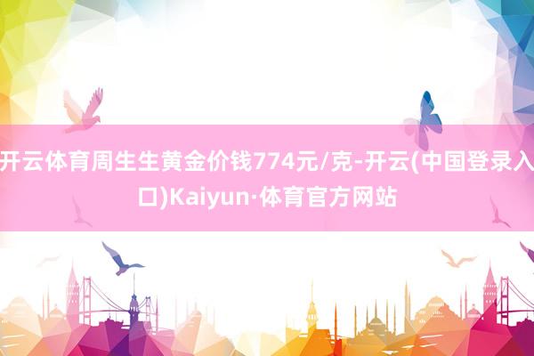 开云体育周生生黄金价钱774元/克-开云(中国登录入口)Kaiyun·体育官方网站