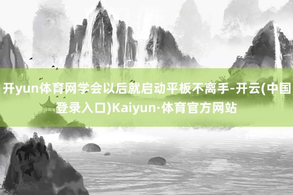 开yun体育网学会以后就启动平板不离手-开云(中国登录入口)Kaiyun·体育官方网站