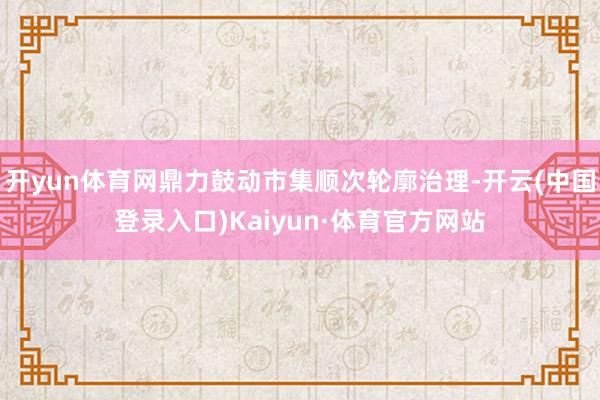 开yun体育网鼎力鼓动市集顺次轮廓治理-开云(中国登录入口)Kaiyun·体育官方网站