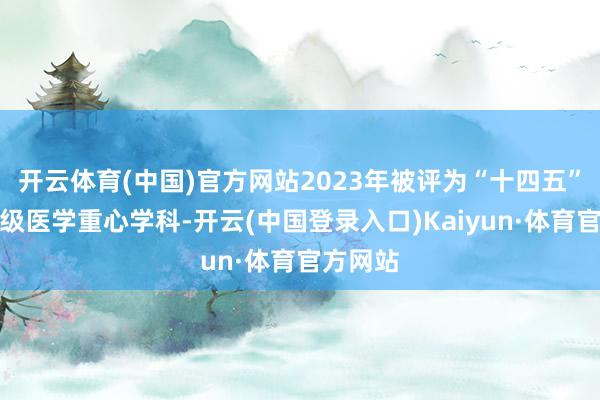 开云体育(中国)官方网站2023年被评为“十四五”技能省级医学重心学科-开云(中国登录入口)Kaiyun·体育官方网站