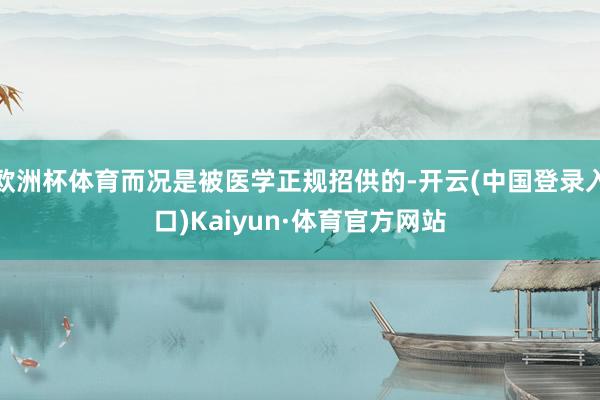 欧洲杯体育而况是被医学正规招供的-开云(中国登录入口)Kaiyun·体育官方网站