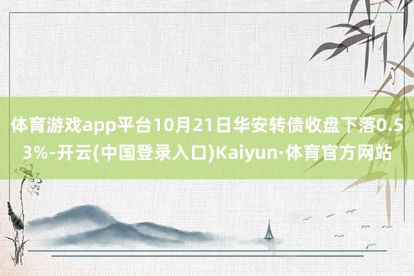 体育游戏app平台10月21日华安转债收盘下落0.53%-开云(中国登录入口)Kaiyun·体育官方网站