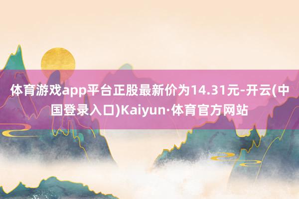 体育游戏app平台正股最新价为14.31元-开云(中国登录入口)Kaiyun·体育官方网站