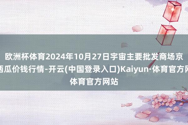 欧洲杯体育2024年10月27日宇宙主要批发商场京欣西瓜价钱行情-开云(中国登录入口)Kaiyun·体育官方网站