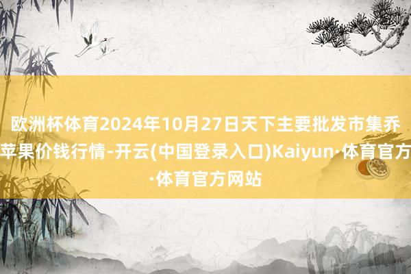 欧洲杯体育2024年10月27日天下主要批发市集乔纳金苹果价钱行情-开云(中国登录入口)Kaiyun·体育官方网站