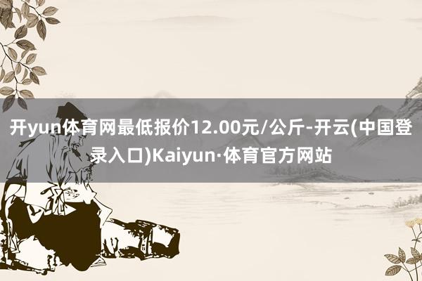 开yun体育网最低报价12.00元/公斤-开云(中国登录入口)Kaiyun·体育官方网站