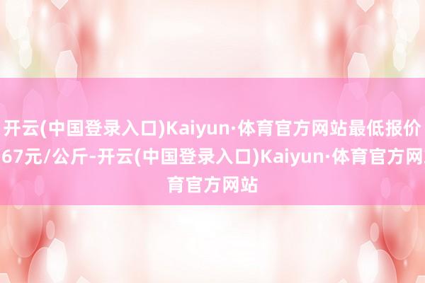 开云(中国登录入口)Kaiyun·体育官方网站最低报价5.67元/公斤-开云(中国登录入口)Kaiyun·体育官方网站