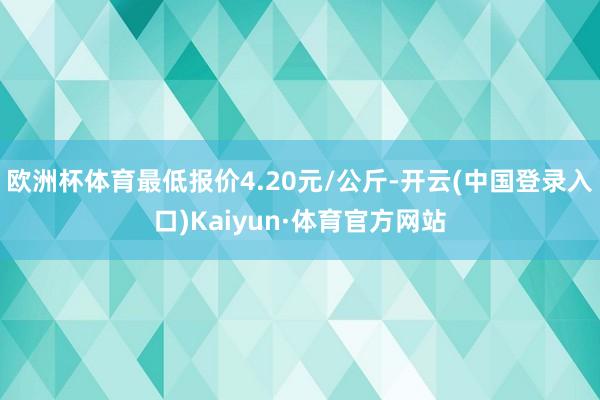 欧洲杯体育最低报价4.20元/公斤-开云(中国登录入口)Kaiyun·体育官方网站