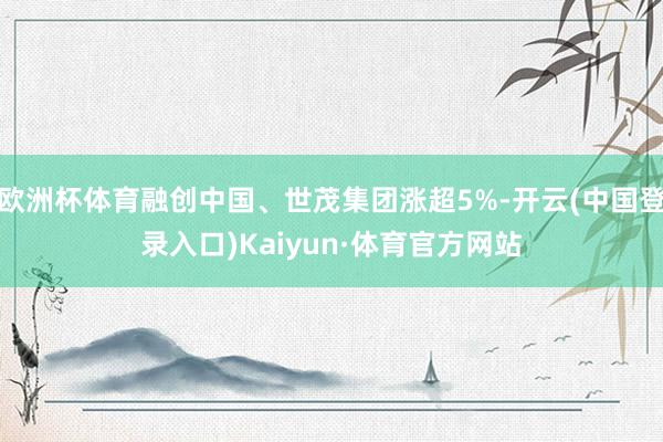 欧洲杯体育融创中国、世茂集团涨超5%-开云(中国登录入口)Kaiyun·体育官方网站