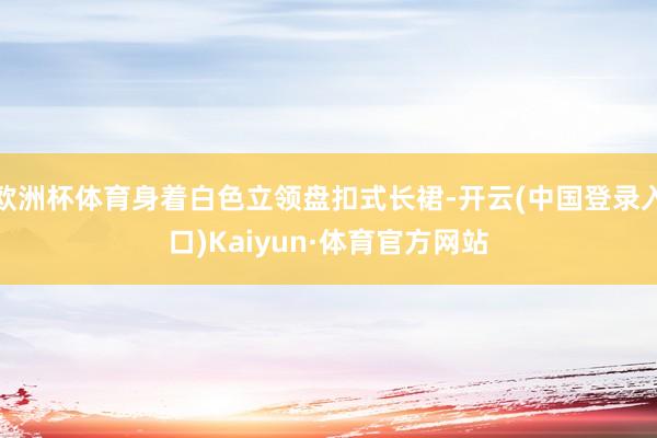 欧洲杯体育身着白色立领盘扣式长裙-开云(中国登录入口)Kaiyun·体育官方网站