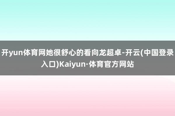 开yun体育网她很舒心的看向龙超卓-开云(中国登录入口)Kaiyun·体育官方网站