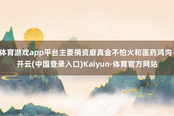 体育游戏app平台主要捐资磨真金不怕火和医药鸿沟-开云(中国登录入口)Kaiyun·体育官方网站