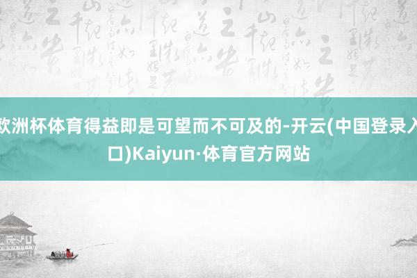 欧洲杯体育得益即是可望而不可及的-开云(中国登录入口)Kaiyun·体育官方网站