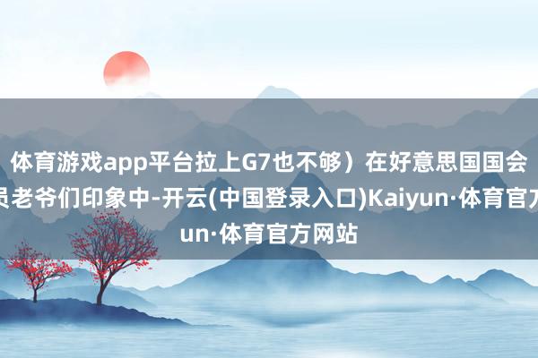 体育游戏app平台拉上G7也不够）在好意思国国会的议员老爷们印象中-开云(中国登录入口)Kaiyun·体育官方网站