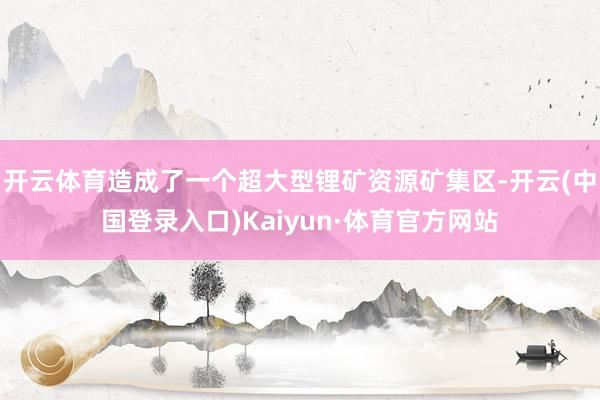 开云体育造成了一个超大型锂矿资源矿集区-开云(中国登录入口)Kaiyun·体育官方网站