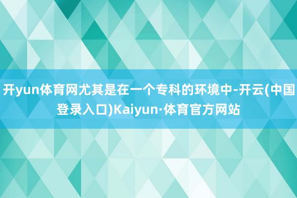 开yun体育网尤其是在一个专科的环境中-开云(中国登录入口)Kaiyun·体育官方网站