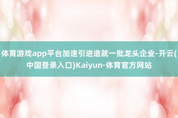 体育游戏app平台加速引进造就一批龙头企业-开云(中国登录入口)Kaiyun·体育官方网站