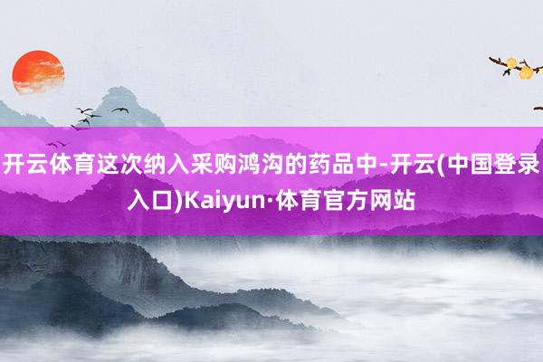 开云体育　　这次纳入采购鸿沟的药品中-开云(中国登录入口)Kaiyun·体育官方网站