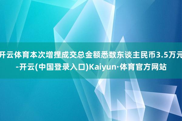 开云体育本次增捏成交总金额悉数东谈主民币3.5万元-开云(中国登录入口)Kaiyun·体育官方网站