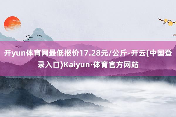 开yun体育网最低报价17.28元/公斤-开云(中国登录入口)Kaiyun·体育官方网站