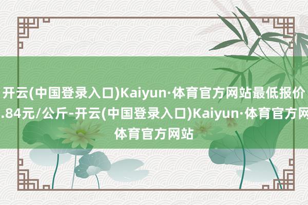 开云(中国登录入口)Kaiyun·体育官方网站最低报价15.84元/公斤-开云(中国登录入口)Kaiyun·体育官方网站