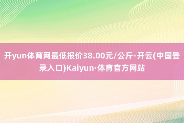 开yun体育网最低报价38.00元/公斤-开云(中国登录入口)Kaiyun·体育官方网站