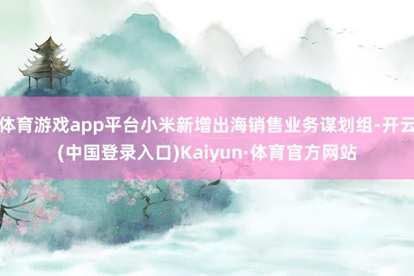 体育游戏app平台小米新增出海销售业务谋划组-开云(中国登录入口)Kaiyun·体育官方网站