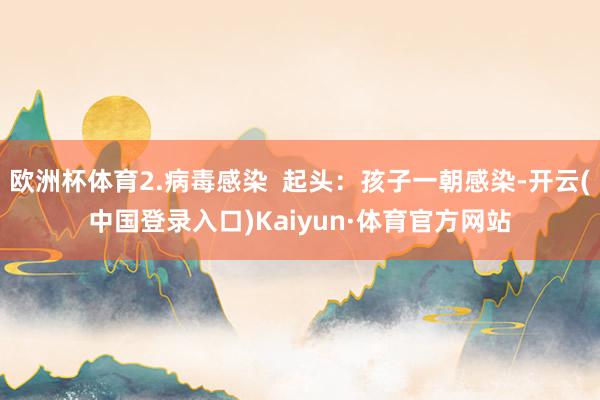 欧洲杯体育2.病毒感染  起头：孩子一朝感染-开云(中国登录入口)Kaiyun·体育官方网站