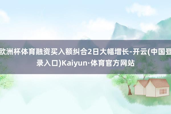 欧洲杯体育融资买入额纠合2日大幅增长-开云(中国登录入口)Kaiyun·体育官方网站